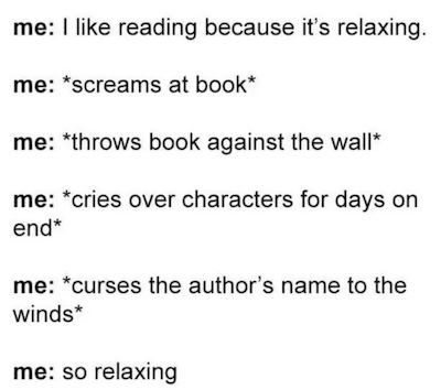 me: I like reading because it's relaxing. me: *screams at book*. me: *throws book against the wall*. me: *cries over characters for days on end*. me: *curses the author's name to the winds*. me: so relaxing