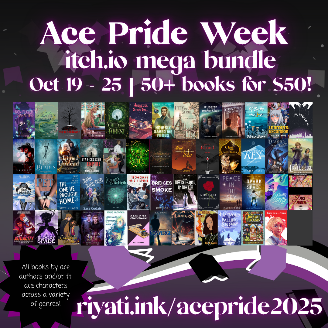 Ace Pride Week itch.io mega bundle. Oct 19 - 25. 50 plus books for $50! Featuring all the books in the bundle. All books by ace authors and/or ft. ace characters across a variety of genres! riyati.ink/acepride2025